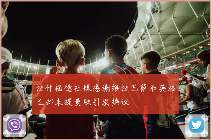 拉什福德社媒感谢维拉巴萨和英格兰却未提曼联引发热议