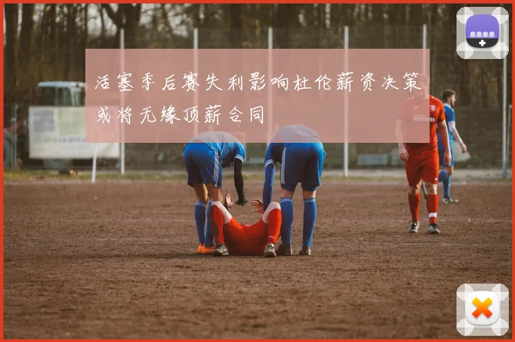 活塞季后赛失利影响杜伦薪资决策或将无缘顶薪合同