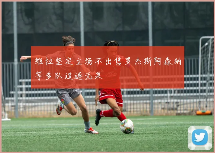 维拉坚定立场不出售罗杰斯阿森纳等多队追逐无果