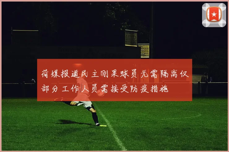 荷媒报道民主刚果球员无需隔离仅部分工作人员需接受防疫措施